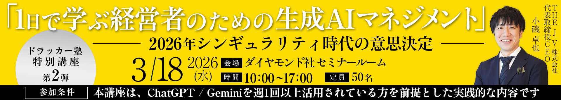 「1日で学ぶ経営者のための生成AIマネジメント」2026年シンギュラリティ時代の意思決定。ドラッカー塾特別講座第2弾。THE J・V・株式会社 代表取締役CEM 小磯卓也。2026/3/18（水）。会場：ダイヤモンド社セミナールーム。時間：10:00〜17:00。定員：50名。参加条件：本講座は、ChatGPT/Geminiを週1回以上活用やれている方を前提とした実践的な内容です。