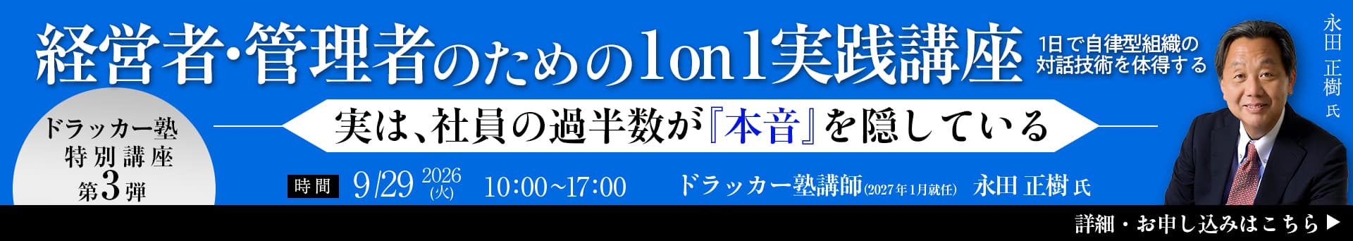 経営者・管理者のための1on1実践講座 １日で自律型組織の対話技術を習得する 実は、社員の過半数が『本音』を隠している ドラッカー塾特別講座第3弾 時間2026年9月29日（火）10:00〜17:00 ドラッカー塾講師（2027年1月就任） 永田正樹氏 詳細・お申し込みはこちら