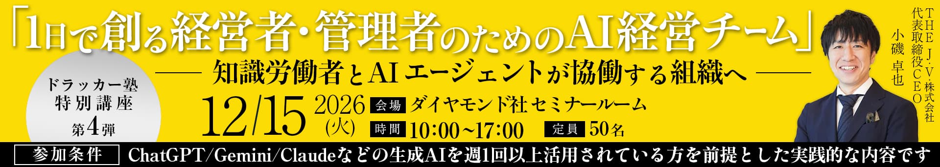 「1日で創る経営者・管理者のためのAI経営チーム」-知識労働者とAIエージェントが協業する組織へ- ドラッカー塾特別講座 第4弾 2026/12/15（火） 会場：ダイヤモンド社セミナールーム 時間：10:00～17:00 定員：50名 THR J・V・株式会社 代表取締役CEO 小磯卓也 参加条件：ChatGPT/Gemini/Claudeなどの生成AIを週1回以上活用されている方を前提とした実践的な内容です
